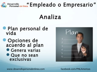 Plan personal de
vida
Opciones de
acuerdo al plan
Genera varias
Que no sean
exclusivas
www.desarrollopersonalenlinea.com facebook.com/PNLAmericas
“Empleado o Empresario”
Analiza
 