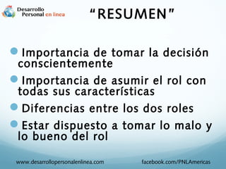 Importancia de tomar la decisión
conscientemente
Importancia de asumir el rol con
todas sus características
Diferencias entre los dos roles
Estar dispuesto a tomar lo malo y
lo bueno del rol
www.desarrollopersonalenlinea.com facebook.com/PNLAmericas
“RESUMEN”
 