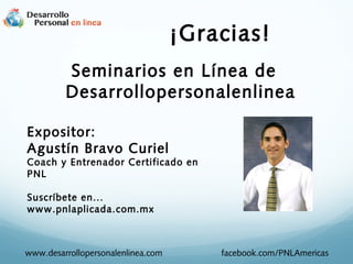 ¡Gracias!
Seminarios en Línea de
Desarrollopersonalenlinea
Expositor:
Agustín Bravo Curiel
Coach y Entrenador Certificado en
PNL
Suscríbete en...
www.pnlaplicada.com.mx
www.desarrollopersonalenlinea.com facebook.com/PNLAmericas
 