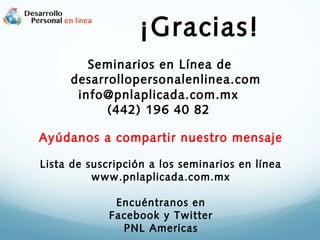 ¡Gracias!
Seminarios en Línea de
desarrollopersonalenlinea.com
info@pnlaplicada.com.mx
(442) 196 40 82
Ayúdanos a compartir nuestro mensaje
Lista de suscripción a los seminarios en línea
www.pnlaplicada.com.mx
Encuéntranos en
Facebook y Twitter
PNL Americas
 