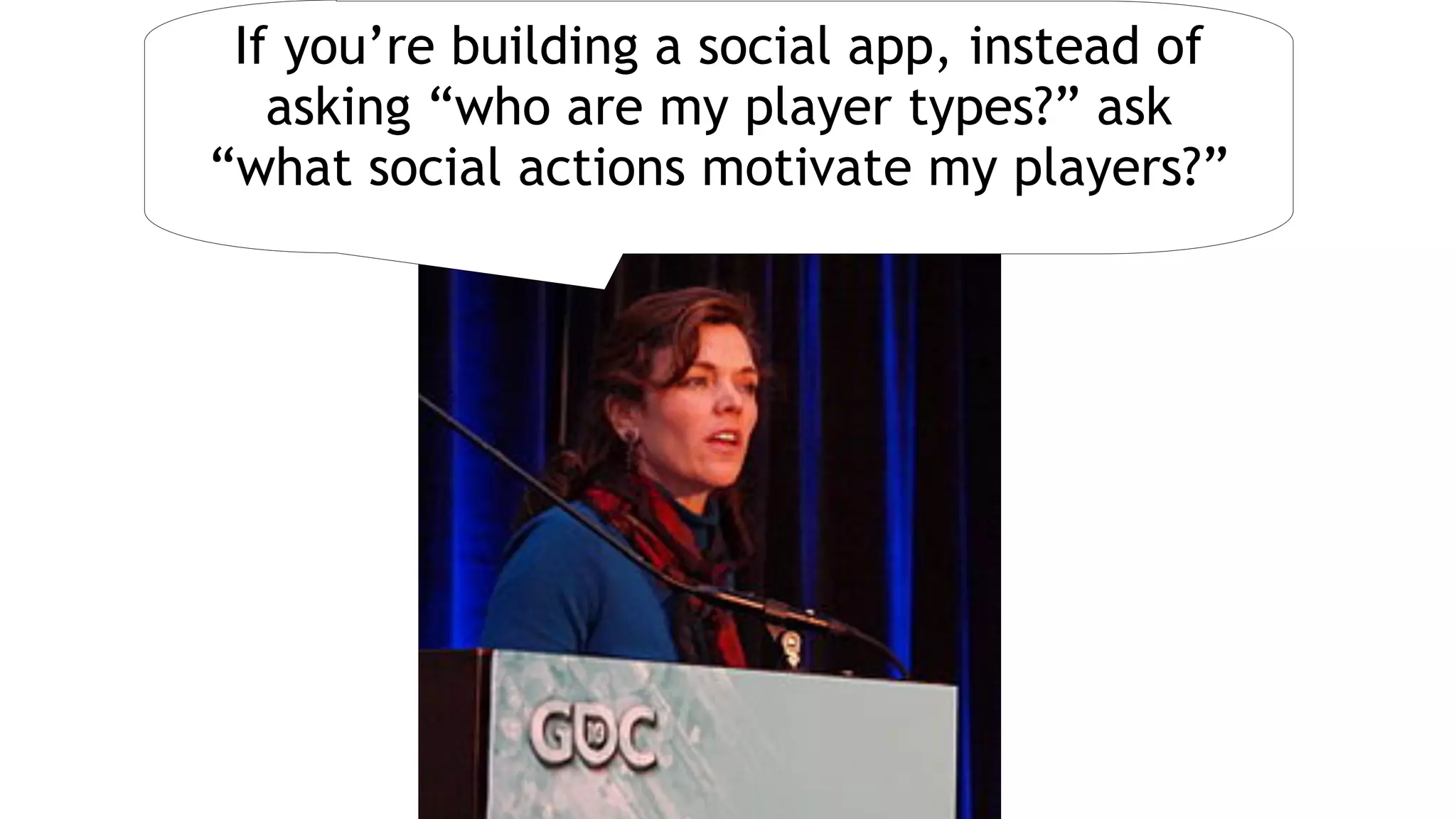 Jane McGonigalRichard Bartle
If you’re building a social app, instead of
asking “who are my player types?” ask  
“what social actions motivate my players?”
 