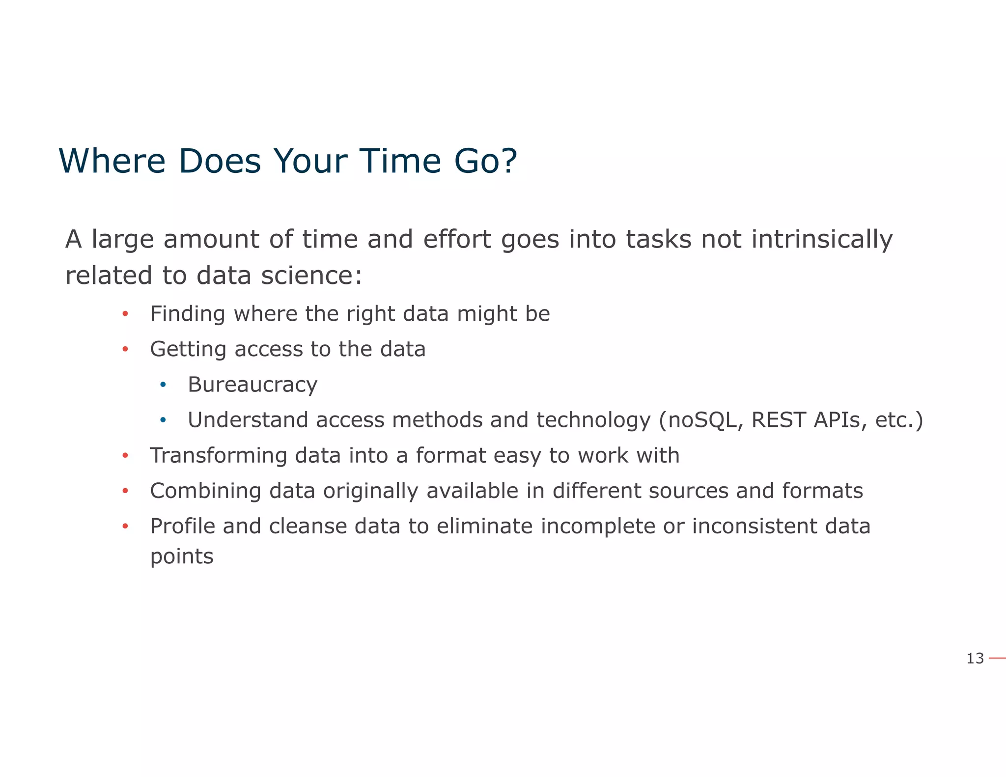 13
Where Does Your Time Go?
A large amount of time and effort goes into tasks not intrinsically
related to data science:
• Finding where the right data might be
• Getting access to the data
• Bureaucracy
• Understand access methods and technology (noSQL, REST APIs, etc.)
• Transforming data into a format easy to work with
• Combining data originally available in different sources and formats
• Profile and cleanse data to eliminate incomplete or inconsistent data
points
 