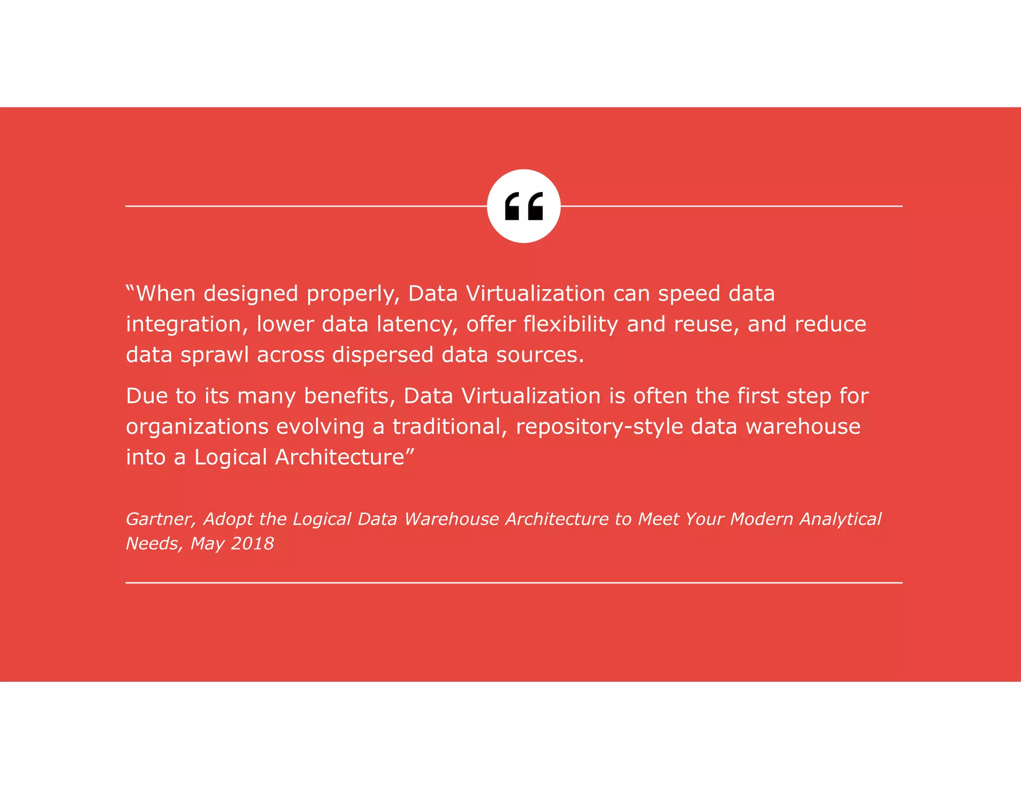 Gartner, Adopt the Logical Data Warehouse Architecture to Meet Your Modern Analytical
Needs, May 2018
“When designed properly, Data Virtualization can speed data
integration, lower data latency, offer flexibility and reuse, and reduce
data sprawl across dispersed data sources.
Due to its many benefits, Data Virtualization is often the first step for
organizations evolving a traditional, repository-style data warehouse
into a Logical Architecture”
 