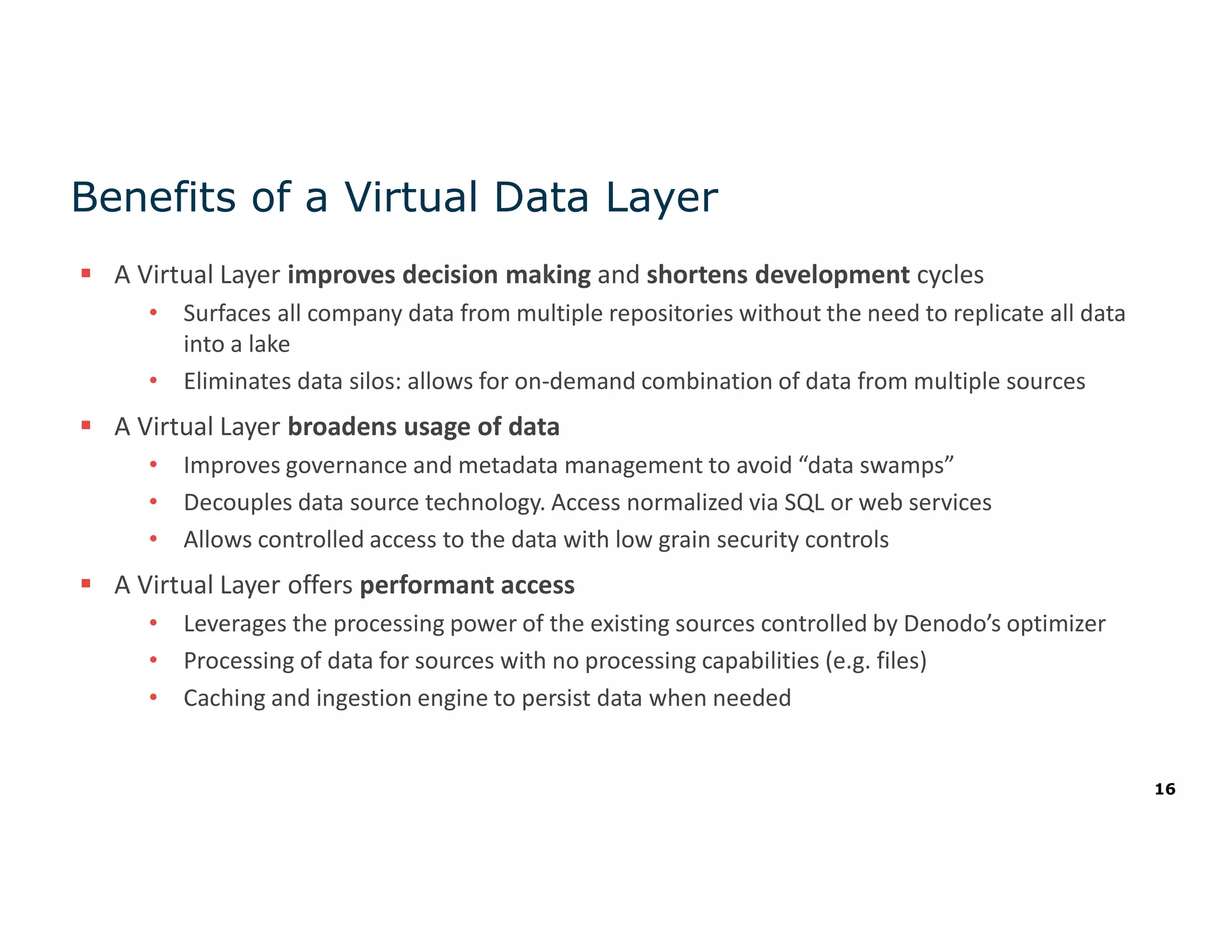 16
Benefits of a Virtual Data Layer
 A Virtual Layer improves decision making and shortens development cycles
• Surfaces all company data from multiple repositories without the need to replicate all data
into a lake
• Eliminates data silos: allows for on-demand combination of data from multiple sources
 A Virtual Layer broadens usage of data
• Improves governance and metadata management to avoid “data swamps”
• Decouples data source technology. Access normalized via SQL or web services
• Allows controlled access to the data with low grain security controls
 A Virtual Layer offers performant access
• Leverages the processing power of the existing sources controlled by Denodo’s optimizer
• Processing of data for sources with no processing capabilities (e.g. files)
• Caching and ingestion engine to persist data when needed
 
