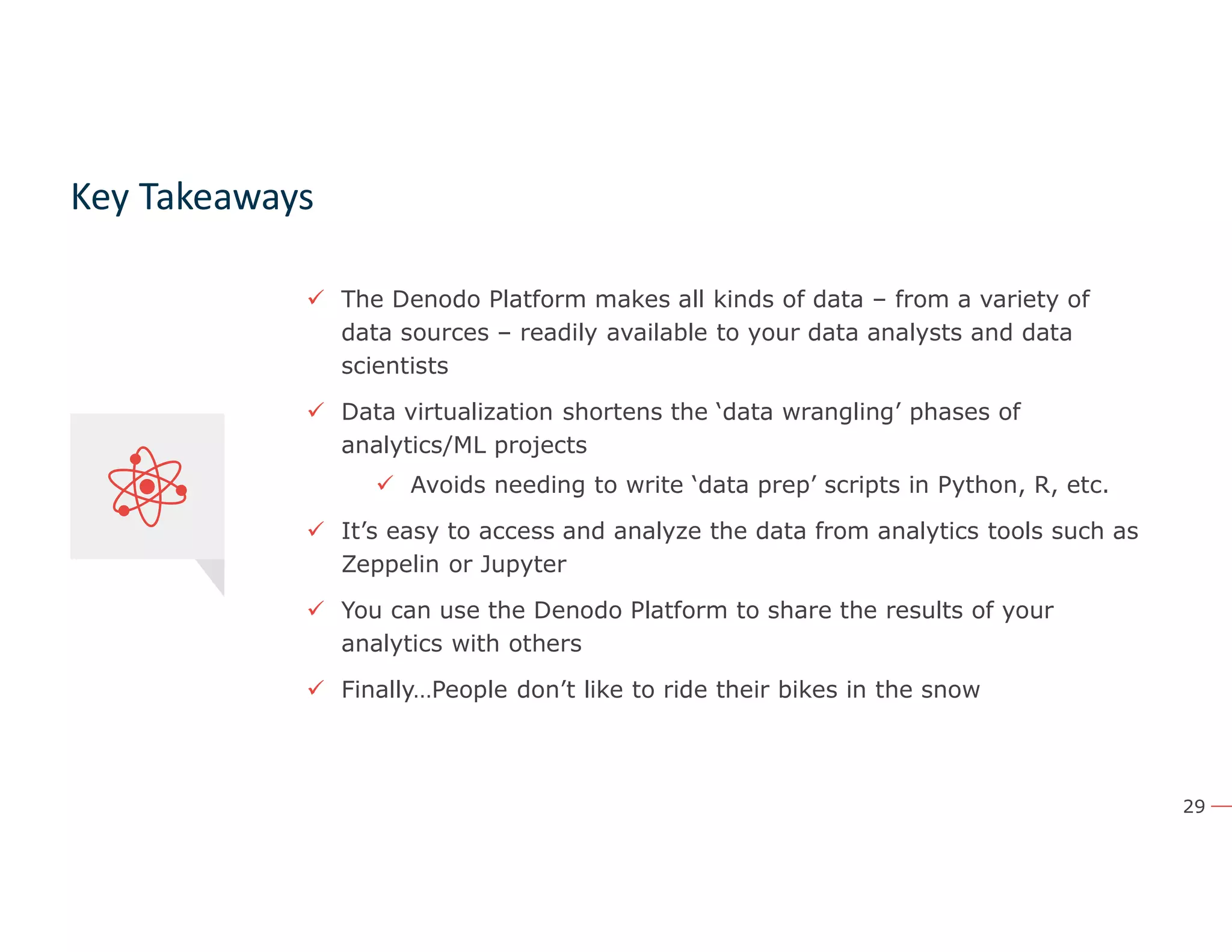 29
Key Takeaways
 The Denodo Platform makes all kinds of data – from a variety of
data sources – readily available to your data analysts and data
scientists
 Data virtualization shortens the ‘data wrangling’ phases of
analytics/ML projects
 Avoids needing to write ‘data prep’ scripts in Python, R, etc.
 It’s easy to access and analyze the data from analytics tools such as
Zeppelin or Jupyter
 You can use the Denodo Platform to share the results of your
analytics with others
 Finally…People don’t like to ride their bikes in the snow
 The Denodo Platform makes all kinds of data – from a variety of
data sources – readily available to your data analysts and data
scientists
 Data virtualization shortens the ‘data wrangling’ phases of
analytics/ML projects
 Avoids needing to write ‘data prep’ scripts in Python, R, etc.
 It’s easy to access and analyze the data from analytics tools such as
Zeppelin or Jupyter
 You can use the Denodo Platform to share the results of your
analytics with others
 
