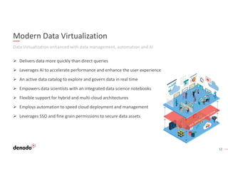 12
Modern Data Virtualization
Data Virtualization enhanced with data management, automation and AI
 Delivers data more quickly than direct queries
 Leverages AI to accelerate performance and enhance the user experience
 An active data catalog to explore and govern data in real time
 Empowers data scientists with an integrated data science notebooks
 Flexible support for hybrid and multi-cloud architectures
 Employs automation to speed cloud deployment and management
 Leverages SSO and fine grain permissions to secure data assets
 