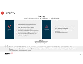38
Security
5
• Role-based access control to data services,
sources, and enterprise tools
• Single sign-on using Kerberos; Security
delegation; SAML, OAuth Support.
• Row and column level fine-grained authorization
• User authentication using LDAP, Active Directory
• Data Encryption, Masking, Tokenization and
Redaction for data privacy
DETAILS
• Easy to enforce security and policies in one central
place, the data virtualization layer
• Consistent security model for all sources and all
applications
• Secures both data and metadata.
BENEFITS
SUMMARY
All-encompassing unified security layer for data delivery
USED BY
Data Engineers and Integrators
Application & API Integrators
Denodo’s data fabric solution integrates key data management components, including data integration, data ingestion, data transformation, data
governance and security, to support new and emerging use cases including customers 360, real-time and on-demand analytics, IoT analytics, and self-service
analytics.”
– The Forrester Wave™: Enterprise Data Fabric, Q2 2020
 