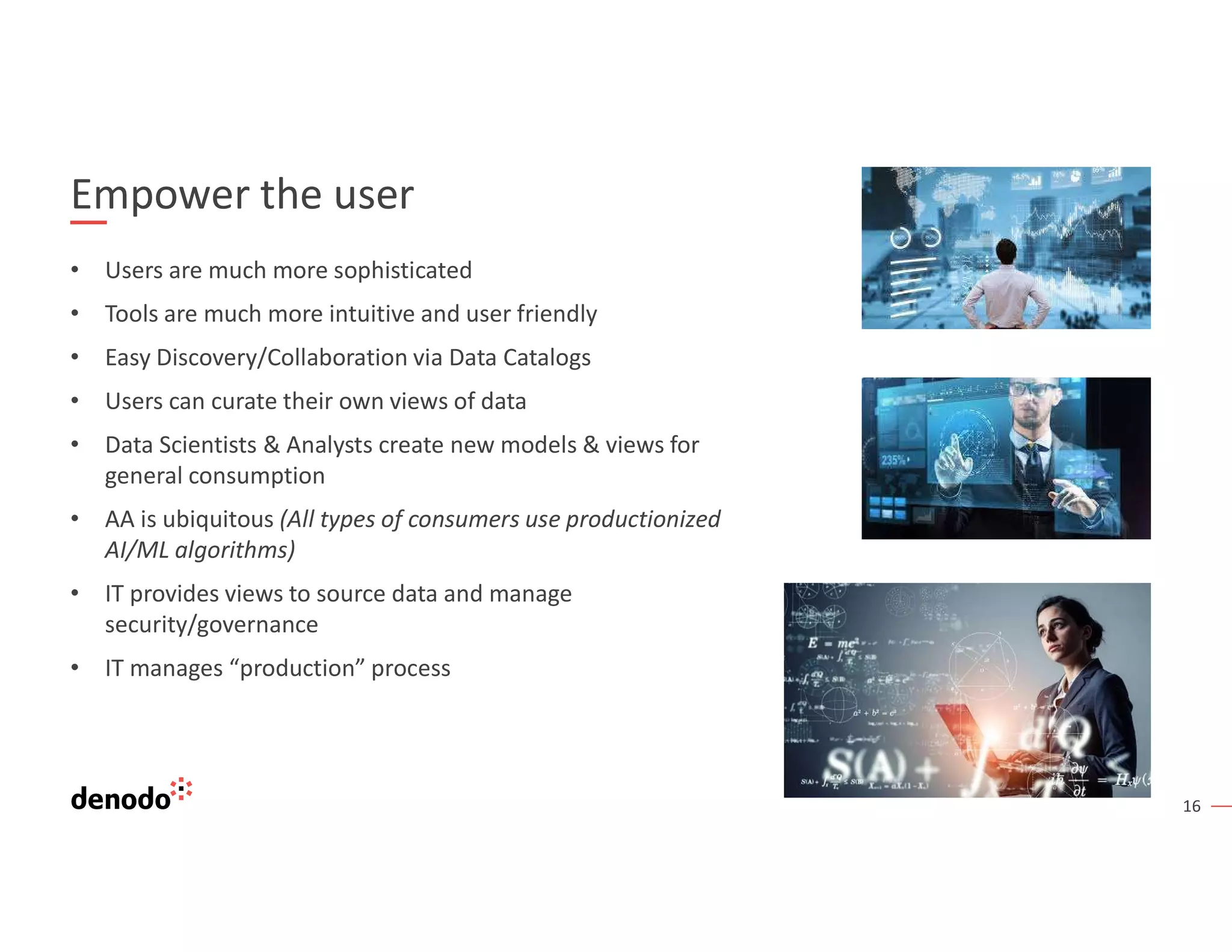 16
Empower the user
• Users are much more sophisticated
• Tools are much more intuitive and user friendly
• Easy Discovery/Collaboration via Data Catalogs
• Users can curate their own views of data
• Data Scientists & Analysts create new models & views for
general consumption
• AA is ubiquitous (All types of consumers use productionized
AI/ML algorithms)
• IT provides views to source data and manage
security/governance
• IT manages “production” process
 
