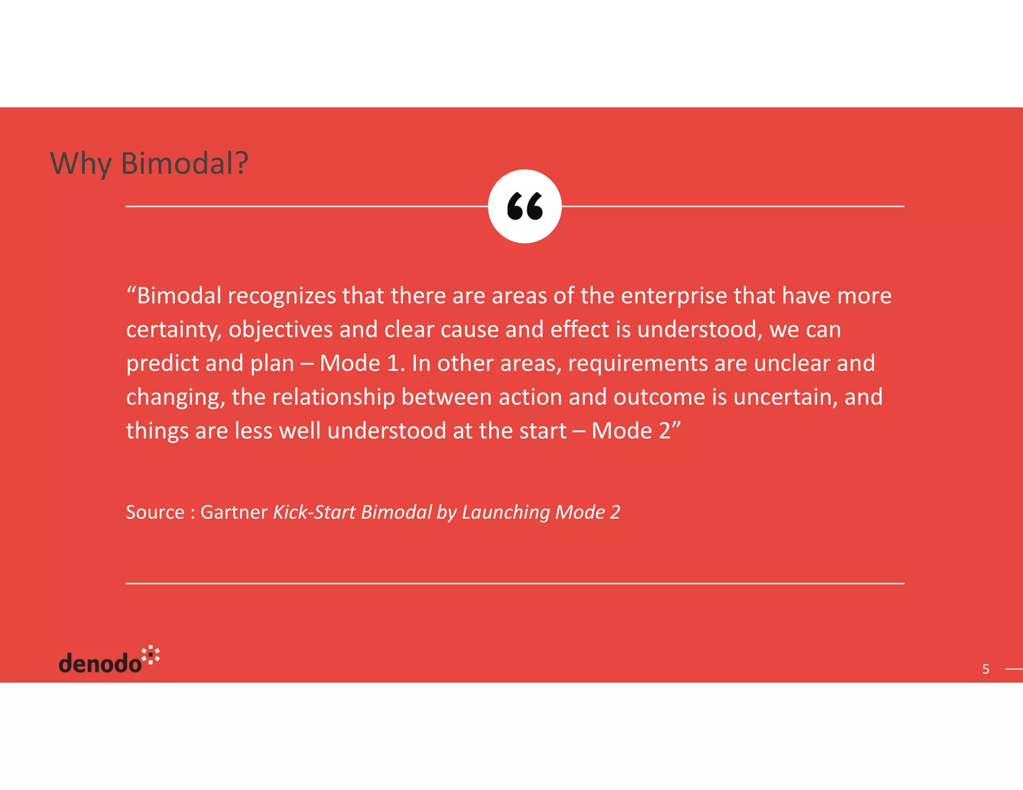 5
Source : Gartner Kick-Start Bimodal by Launching Mode 2
“Bimodal recognizes that there are areas of the enterprise that have more
certainty, objectives and clear cause and effect is understood, we can
predict and plan – Mode 1. In other areas, requirements are unclear and
changing, the relationship between action and outcome is uncertain, and
things are less well understood at the start – Mode 2”
Why Bimodal?
 