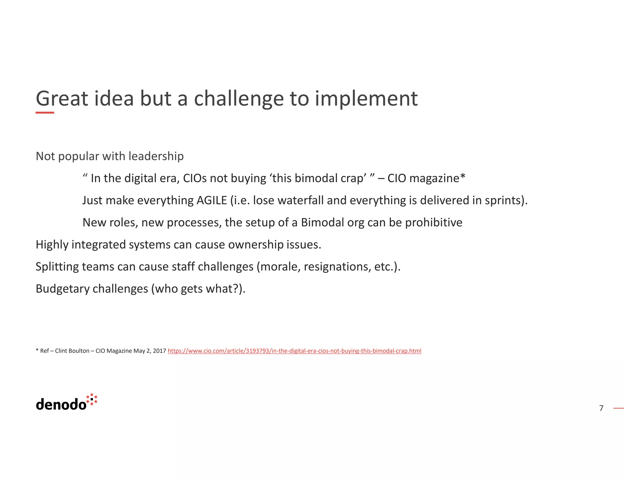 7
Great idea but a challenge to implement
Not popular with leadership
“ In the digital era, CIOs not buying ‘this bimodal crap’ ” – CIO magazine*
Just make everything AGILE (i.e. lose waterfall and everything is delivered in sprints).
New roles, new processes, the setup of a Bimodal org can be prohibitive
Highly integrated systems can cause ownership issues.
Splitting teams can cause staff challenges (morale, resignations, etc.).
Budgetary challenges (who gets what?).
* Ref – Clint Boulton – CIO Magazine May 2, 2017 https://www.cio.com/article/3193793/in-the-digital-era-cios-not-buying-this-bimodal-crap.html
 