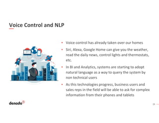 15
Voice Control and NLP
▪ Voice control has already taken over our homes
▪ Siri, Alexa, Google Home can give you the weather,
read the daily news, control lights and thermostats,
etc.
▪ In BI and Analytics, systems are starting to adopt
natural language as a way to query the system by
non technical users
▪ As this technologies progress, business users and
sales reps in the field will be able to ask for complex
information from their phones and tablets
 