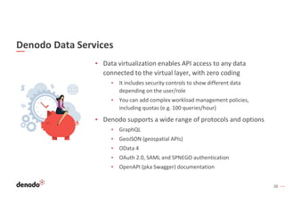 20
Denodo Data Services
▪ Data virtualization enables API access to any data
connected to the virtual layer, with zero coding
▪ It includes security controls to show different data
depending on the user/role
▪ You can add complex workload management policies,
including quotas (e.g. 100 queries/hour)
▪ Denodo supports a wide range of protocols and options
▪ GraphQL
▪ GeoJSON (geospatial APIs)
▪ OData 4
▪ OAuth 2.0, SAML and SPNEGO authentication
▪ OpenAPI (pka Swagger) documentation
 