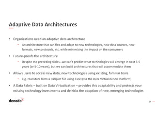 24
Adaptive Data Architectures
• Organizations need an adaptive data architecture
• An architecture that can flex and adapt to new technologies, new data sources, new
formats, new protocols, etc. while minimizing the impact on the consumers
• Future-proofs the architecture
• Despite the preceding slides…we can’t predict what technologies will emerge in next 3-5
years (or 5-10 years), but we can build architectures that will accommodate them
• Allows users to access new data, new technologies using existing, familiar tools
• e.g. read data from a Parquet file using Excel (via the Data Virtualization Platform)
• A Data Fabric – built on Data Virtualization – provides this adaptability and protects your
existing technology investments and de-risks the adoption of new, emerging technologies
 
