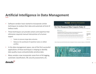 8
Artificial Intelligence in Data Management
▪ Software vendors have started to incorporate similar
techniques to analyze their data and automate all kind of
tedious tasks
▪ These techniques can provide actions and expertise that
otherwise required manual intervention of a human
expert
• Scales to process large data volumes
• Reduces the workload of repetitive tasks on skilled
profiles
▪ In the data management space, one of the first successful
applications of these techniques is helping to identify
data quality issues and potentially sensitive data
▪ Many vendors now incorporate some form of AI tagging,
automatic classification, ML security assessment, etc.
https://www.wsj.com/articles/how-data-management-helps-companies-deploy-ai-11556530200
 