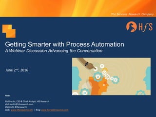The Services Research Company
Getting Smarter with Process Automation
A Webinar Discussion Advancing the Conversation
June	2nd,	2016
Host:
Phil	Fersht,	CEO	&	Chief	Analyst,	HfS	Research
phil.fersht@hfsresearch.com
@pfersht	#hfsresearch	
Web:	www.hfsresearch.com |		Blog:	www.horsesforsources.com
 