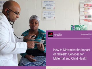 November 2012




                 How to Maximise the Impact
                 of mHealth Services for
                 Maternal and Child Health

Restricted - Confidential Information © GSMA 2012
 