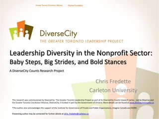 Leadership Diversity in the Nonprofit Sector:
Baby Steps, Big Strides, and Bold Stances
A DiverseCity Counts Research Project


                                                                                          Chris Fredette
                                                                                        Carleton University
 This research was commissioned by DiverseCity: The Greater Toronto Leadership Project as part of its DiverseCity Counts research series. Led by Maytree and
 the Greater Toronto CivicAction Alliance, DiverseCity is funded in part by the Government of Ontario. More details can be found at www.diversecitytoronto.ca.

 *The author also acknowledges the support of the Institute for Governance of Private and Public Organizations, Imagine Canada and SSHRC.

 Presenting author may be contacted for further details at chris_fredette@carleton.ca
 