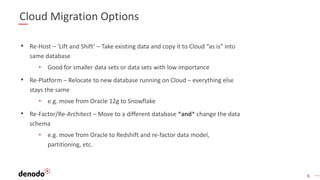 6
Cloud Migration Options
• Re-Host – ‘Lift and Shift’ – Take existing data and copy it to Cloud “as is” into
same database
• Good for smaller data sets or data sets with low importance
• Re-Platform – Relocate to new database running on Cloud – everything else
stays the same
• e.g. move from Oracle 12g to Snowflake
• Re-Factor/Re-Architect – Move to a different database *and* change the data
schema
• e.g. move from Oracle to Redshift and re-factor data model,
partitioning, etc.
 