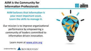 Underwri(en	by:	
AIIM	is	the	Community	for		
Informa(on	Professionals	
AIIM	believes	that	informa(on	is		
your	most	important	asset.		
Learn	the	skills	to	manage	it.	
	
Our	mission	is	to	improve	organizaJonal	
performance	by	empowering	a	
community	of	leaders	commi(ed	to	
informaJon-driven	innovaJon.	
	
Learn	more	at	www.aiim.org		
	
 