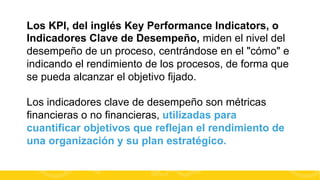 Los KPI, del inglés Key Performance Indicators, o
Indicadores Clave de Desempeño, miden el nivel del
desempeño de un proceso, centrándose en el "cómo" e
indicando el rendimiento de los procesos, de forma que
se pueda alcanzar el objetivo fijado.
Los indicadores clave de desempeño son métricas
financieras o no financieras, utilizadas para
cuantificar objetivos que reflejan el rendimiento de
una organización y su plan estratégico.
#FormaciónEBusiness

 