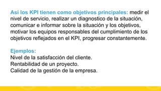 Así los KPI tienen como objetivos principales: medir el
nivel de servicio, realizar un diagnostico de la situación,
comunicar e informar sobre la situación y los objetivos,
motivar los equipos responsables del cumplimiento de los
objetivos reflejados en el KPI, progresar constantemente.
Ejemplos:
Nivel de la satisfacción del cliente.
Rentabilidad de un proyecto.
Calidad de la gestión de la empresa.
#FormaciónEBusiness

 