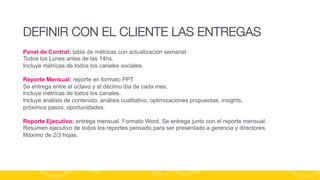 DEFINIR CON EL CLIENTE LAS ENTREGAS
Panel de Control: tabla de métricas con actualización semanal.
Todos los Lunes antes de las 14hs.
Incluye métricas de todos los canales sociales.
Reporte Mensual: reporte en formato PPT.
Se entrega entre el octavo y el décimo día de cada mes.
Incluye métricas de todos los canales.
Incluye análisis de contenido, análisis cualitativo, optimizaciones propuestas, insights,
próximos pasos, oportunidades.
Reporte Ejecutivo: entrega mensual. Formato Word. Se entrega junto con el reporte mensual.
Resúmen ejecutivo de todos los reportes pensado para ser presentado a gerencia y directores.
Máximo de 2/3 hojas.

#FormaciónEBusiness

 