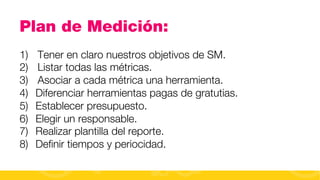 Plan de Medición:
1) 
2) 
3) 
4) 
5) 
6) 
7) 
8) 

Tener en claro nuestros objetivos de SM.
Listar todas las métricas.
Asociar a cada métrica una herramienta.
Diferenciar herramientas pagas de gratutias.
Establecer presupuesto.
Elegir un responsable.
Realizar plantilla del reporte.
Deﬁnir tiempos y periocidad.
#FormaciónEBusiness

 