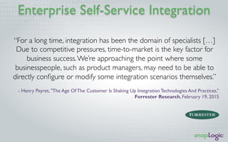 Enterprise Self-Service Integration
“For a long time, integration has been the domain of specialists […]
Due to competitive pressures, time-to-market is the key factor for
business success.We’re approaching the point where some
businesspeople, such as product managers, may need to be able to
directly conﬁgure or modify some integration scenarios themselves.”
- Henry Peyret, "The Age Of The Customer Is Shaking Up Integration Technologies And Practices,”
Forrester Research, February 19, 2015
 