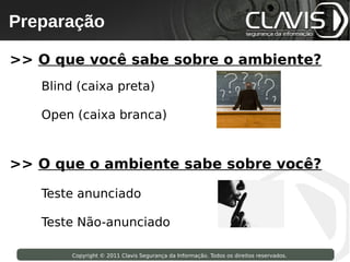 Preparação
 Copyright © 2009 Clavis Segurança da Informação. Todos os direitos reservados.




>> O que você sabe sobre o ambiente?
        Blind (caixa preta)

        Open (caixa branca)



>> O que o ambiente sabe sobre você?

        Teste anunciado

        Teste Não-anunciado

                    Copyright © 2011 Clavis Segurança da Informação. Todos os direitos reservados.
 