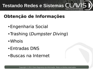 Testando Redes e Sistemas
 Copyright © 2009 Clavis Segurança da Informação. Todos os direitos reservados.




Obtenção de Informações

     ●   Engenharia Social
     ●   Trashing (Dumpster Diving)
     ●   Whois
     ●   Entradas DNS
     ●   Buscas na Internet

                    Copyright © 2011 Clavis Segurança da Informação. Todos os direitos reservados.
 