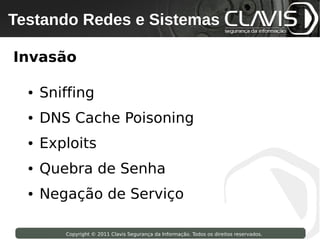 Testando Redes e Sistemas
 Copyright © 2009 Clavis Segurança da Informação. Todos os direitos reservados.




Invasão

     ●   Sniffing
     ●   DNS Cache Poisoning
     ●   Exploits
     ●   Quebra de Senha
     ●   Negação de Serviço

                    Copyright © 2011 Clavis Segurança da Informação. Todos os direitos reservados.
 
