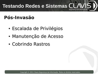 Testando Redes e Sistemas
 Copyright © 2009 Clavis Segurança da Informação. Todos os direitos reservados.




Pós-Invasão

     ●   Escalada de Privilégios
     ●   Manutenção de Acesso
     ●   Cobrindo Rastros




                    Copyright © 2011 Clavis Segurança da Informação. Todos os direitos reservados.
 