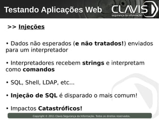 Testando Aplicações Web
 Copyright © 2009 Clavis Segurança da Informação. Todos os direitos reservados.




>> Injeções

• Dados não esperados (e não tratados!) enviados
para um interpretador

• Interpretadores recebem strings e interpretam
como comandos

• SQL, Shell, LDAP, etc...

• Injeção de SQL é disparado o mais comum!

• Impactos Catastróficos!
                    Copyright © 2011 Clavis Segurança da Informação. Todos os direitos reservados.
 