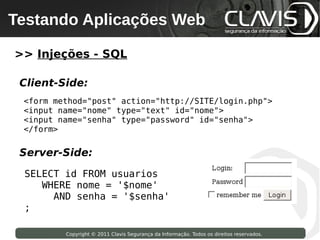 Testando Aplicações Web
 Copyright © 2009 Clavis Segurança da Informação. Todos os direitos reservados.




>> Injeções - SQL

 Client-Side:
   <form method="post" action="http://SITE/login.php">
   <input name="nome" type="text" id="nome">
   <input name="senha" type="password" id="senha">
   </form>


 Server-Side:

   SELECT id FROM usuarios
      WHERE nome = '$nome'
        AND senha = '$senha'
   ;

                    Copyright © 2011 Clavis Segurança da Informação. Todos os direitos reservados.
 