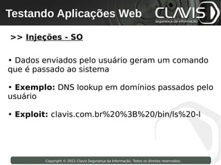 Testando Aplicações Web
 Copyright © 2009 Clavis Segurança da Informação. Todos os direitos reservados.




>> Injeções - SO

• Dados enviados pelo usuário geram um comando
que é passado ao sistema

• Exemplo: DNS lookup em domínios passados pelo
usuário

• Exploit: clavis.com.br%20%3B%20/bin/ls%20-l




                    Copyright © 2011 Clavis Segurança da Informação. Todos os direitos reservados.
 