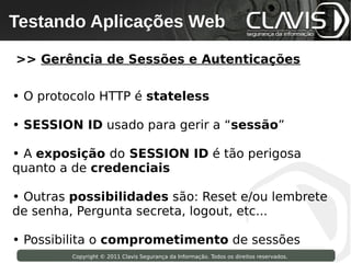Testando Aplicações Web
 Copyright © 2009 Clavis Segurança da Informação. Todos os direitos reservados.




>> Gerência de Sessões e Autenticações

• O protocolo HTTP é stateless

• SESSION ID usado para gerir a “sessão”

• A exposição do SESSION ID é tão perigosa
quanto a de credenciais

• Outras possibilidades são: Reset e/ou lembrete
de senha, Pergunta secreta, logout, etc...

• Possibilita o comprometimento de sessões
                    Copyright © 2011 Clavis Segurança da Informação. Todos os direitos reservados.
 