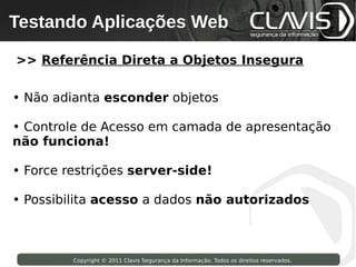 Testando Aplicações Web
 Copyright © 2009 Clavis Segurança da Informação. Todos os direitos reservados.




>> Referência Direta a Objetos Insegura

• Não adianta esconder objetos

• Controle de Acesso em camada de apresentação
não funciona!

• Force restrições server-side!

• Possibilita acesso a dados não autorizados



                    Copyright © 2011 Clavis Segurança da Informação. Todos os direitos reservados.
 