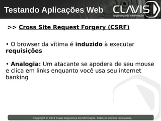 Testando Aplicações Web
 Copyright © 2009 Clavis Segurança da Informação. Todos os direitos reservados.




>> Cross Site Request Forgery (CSRF)

• O browser da vítima é induzido à executar
requisições

• Analogia: Um atacante se apodera de seu mouse
e clica em links enquanto você usa seu internet
banking




                    Copyright © 2011 Clavis Segurança da Informação. Todos os direitos reservados.
 