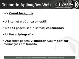 Testando Aplicações Web
 Copyright © 2009 Clavis Segurança da Informação. Todos os direitos reservados.




>> Canal Inseguro

• A internet é pública e hostil!

• Dados podem ser (e serão!) capturados

• Utilize criptografia!

• Atacantes podem visualizar e/ou modificar
informações em trânsito



                    Copyright © 2011 Clavis Segurança da Informação. Todos os direitos reservados.
 