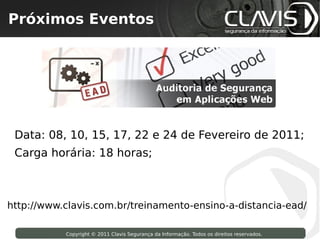Próximos Eventos
  Copyright © 2009 Clavis Segurança da Informação. Todos os direitos reservados.




 Data: 08, 10, 15, 17, 22 e 24 de Fevereiro de 2011;
 Carga horária: 18 horas;



http://www.clavis.com.br/treinamento-ensino-a-distancia-ead/

                     Copyright © 2011 Clavis Segurança da Informação. Todos os direitos reservados.
 