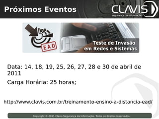 Próximos Eventos
  Copyright © 2009 Clavis Segurança da Informação. Todos os direitos reservados.




 Data: 14, 18, 19, 25, 26, 27, 28 e 30 de abril de
 2011
 Carga Horária: 25 horas;


http://www.clavis.com.br/treinamento-ensino-a-distancia-ead/

                     Copyright © 2011 Clavis Segurança da Informação. Todos os direitos reservados.
 