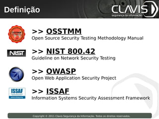 Definição
 Copyright © 2009 Clavis Segurança da Informação. Todos os direitos reservados.




                   >> OSSTMM
                   Open Source Security Testing Methodology Manual


                   >> NIST 800.42
                   Guideline on Network Security Testing


                   >> OWASP
                   Open Web Application Security Project


                   >> ISSAF
                   Information Systems Security Assessment Framework


                    Copyright © 2011 Clavis Segurança da Informação. Todos os direitos reservados.
 