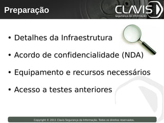Preparação
 Copyright © 2009 Clavis Segurança da Informação. Todos os direitos reservados.




• Detalhes da Infraestrutura

• Acordo de confidencialidade (NDA)

• Equipamento e recursos necessários

• Acesso a testes anteriores


                    Copyright © 2011 Clavis Segurança da Informação. Todos os direitos reservados.
 