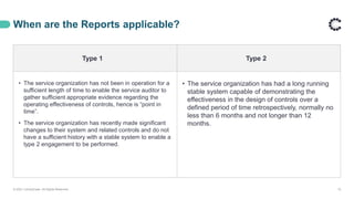 When are the Reports applicable?
© 2021 ControlCase. All Rights Reserved. 10
Type 1 Type 2
• The service organization has not been in operation for a
sufficient length of time to enable the service auditor to
gather sufficient appropriate evidence regarding the
operating effectiveness of controls, hence is “point in
time”.
• The service organization has recently made significant
changes to their system and related controls and do not
have a sufficient history with a stable system to enable a
type 2 engagement to be performed.
• The service organization has had a long running
stable system capable of demonstrating the
effectiveness in the design of controls over a
defined period of time retrospectively, normally no
less than 6 months and not longer than 12
months.
 