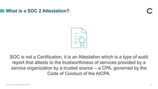What is a SOC 2 Attestation?
SOC is not a Certification, it is an Attestation which is a type of audit
report that attests to the trustworthiness of services provided by a
service organization by a trusted source – a CPA, governed by the
Code of Conduct of the AICPA.
© 2021 ControlCase. All Rights Reserved. 27
 