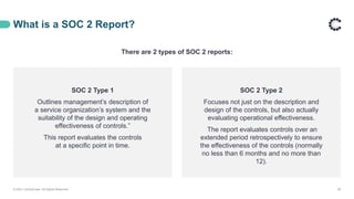 What is a SOC 2 Report?
© 2021 ControlCase. All Rights Reserved. 29
There are 2 types of SOC 2 reports:
SOC 2 Type 1
Outlines management’s description of
a service organization’s system and the
suitability of the design and operating
effectiveness of controls.”
This report evaluates the controls
at a specific point in time.
SOC 2 Type 2
Focuses not just on the description and
design of the controls, but also actually
evaluating operational effectiveness.
The report evaluates controls over an
extended period retrospectively to ensure
the effectiveness of the controls (normally
no less than 6 months and no more than
12).
 