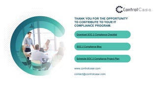 THANK YOU FOR THE OPPORTUNITY
TO CONTRIBUTE TO YOUR IT
COMPLIANCE PROGRAM.
www.controlcase.com
contact@controlcase.com
Download SOC 2 Compliance Checklist
SOC 2 Compliance Blog
Schedule SOC 2 Compliance Project Plan
 