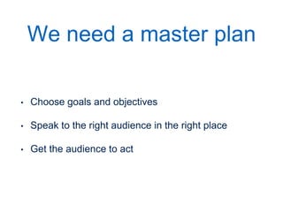 We need a master plan
• Choose goals and objectives
• Speak to the right audience in the right place
• Get the audience to act
• REPEAT as you move your customer through the
stages of the online relationship
In it’s simplest form, these are the steps. However, getting a stranger on the internet to become a customer is rarely simple. SO the goals have to start small. Examples:

Then later the requests get bigger
 