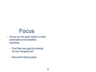 Focus
• Focus on one goal makes it
more actionable and simpliﬁes
reporting
• Find that one goal by looking
for low hanging fruit
• Document future plans
30
 