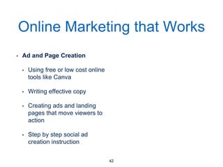 Online Marketing that Works
• Ad and Page Creation
• Using free or low cost online
tools like Canva
• Writing effective copy
• Creating ads and landing
pages that move viewers to
action
• Step by step social ad
creation instruction
42
 
